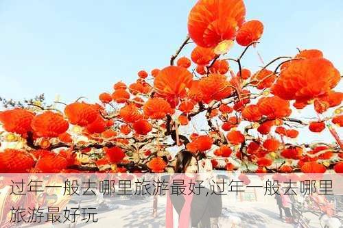 过年一般去哪里旅游最好,过年一般去哪里旅游最好玩