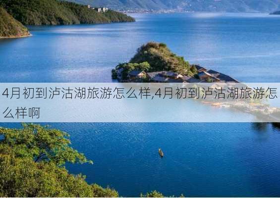 4月初到泸沽湖旅游怎么样,4月初到泸沽湖旅游怎么样啊