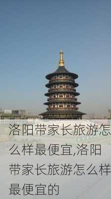 洛阳带家长旅游怎么样最便宜,洛阳带家长旅游怎么样最便宜的