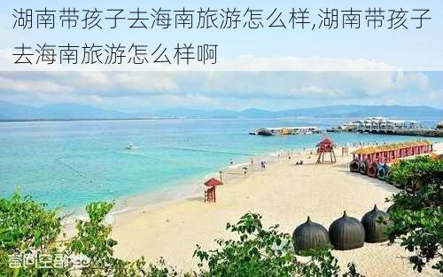 湖南带孩子去海南旅游怎么样,湖南带孩子去海南旅游怎么样啊