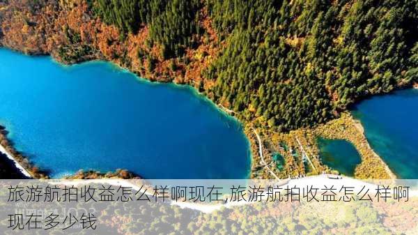 旅游航拍收益怎么样啊现在,旅游航拍收益怎么样啊现在多少钱