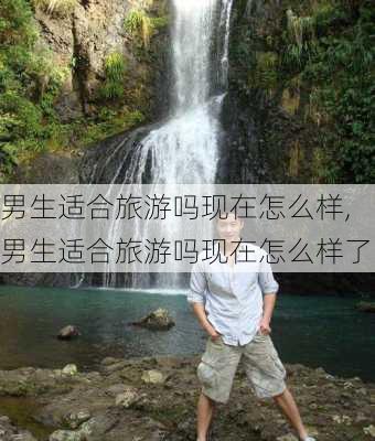 男生适合旅游吗现在怎么样,男生适合旅游吗现在怎么样了