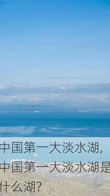 中国第一大淡水湖,中国第一大淡水湖是什么湖?