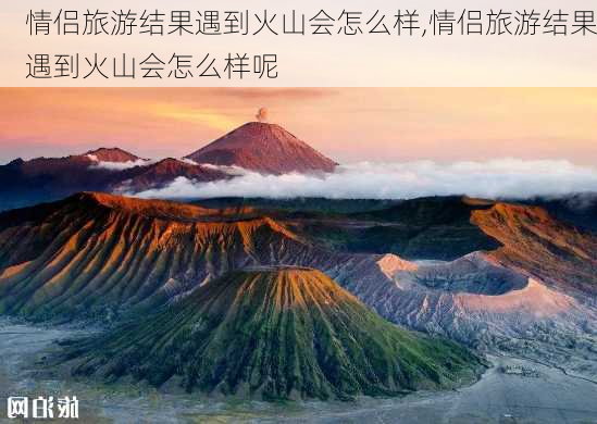 情侣旅游结果遇到火山会怎么样,情侣旅游结果遇到火山会怎么样呢