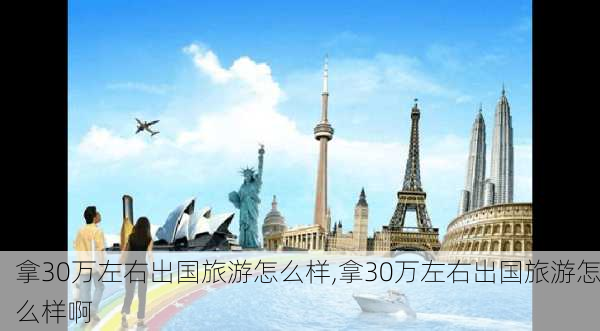 拿30万左右出国旅游怎么样,拿30万左右出国旅游怎么样啊