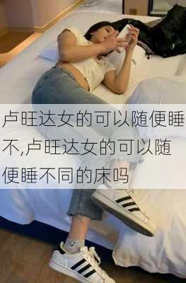 卢旺达女的可以随便睡不,卢旺达女的可以随便睡不同的床吗