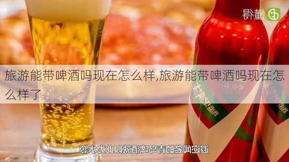 旅游能带啤酒吗现在怎么样,旅游能带啤酒吗现在怎么样了