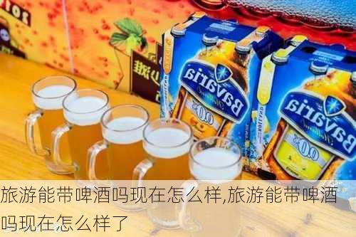 旅游能带啤酒吗现在怎么样,旅游能带啤酒吗现在怎么样了