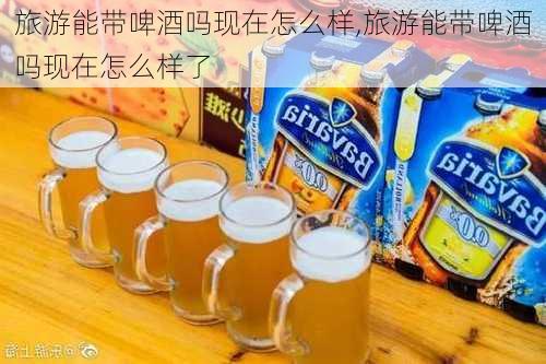 旅游能带啤酒吗现在怎么样,旅游能带啤酒吗现在怎么样了