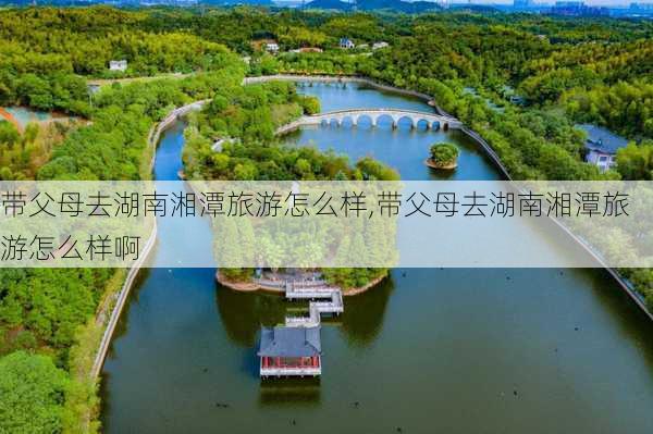 带父母去湖南湘潭旅游怎么样,带父母去湖南湘潭旅游怎么样啊