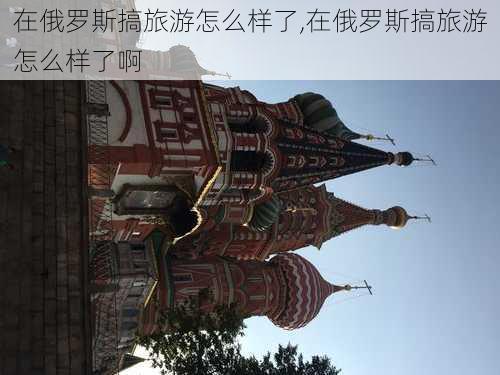 在俄罗斯搞旅游怎么样了,在俄罗斯搞旅游怎么样了啊