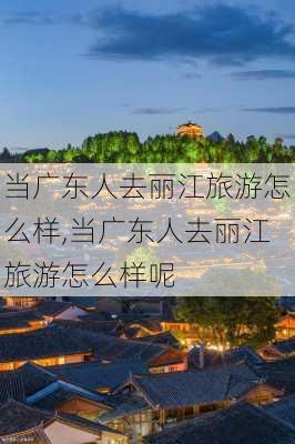 当广东人去丽江旅游怎么样,当广东人去丽江旅游怎么样呢