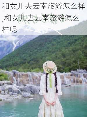 和女儿去云南旅游怎么样,和女儿去云南旅游怎么样呢