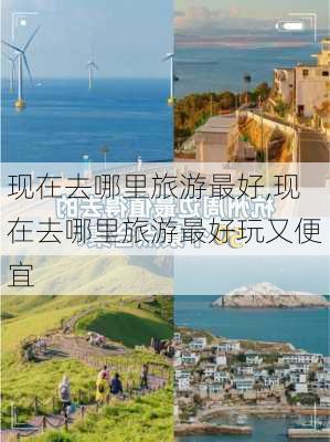 现在去哪里旅游最好,现在去哪里旅游最好玩又便宜