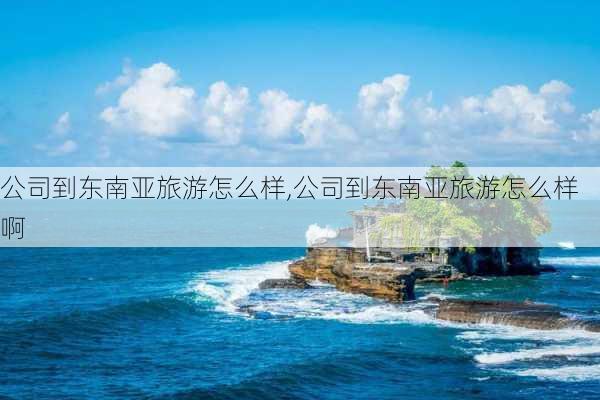 公司到东南亚旅游怎么样,公司到东南亚旅游怎么样啊