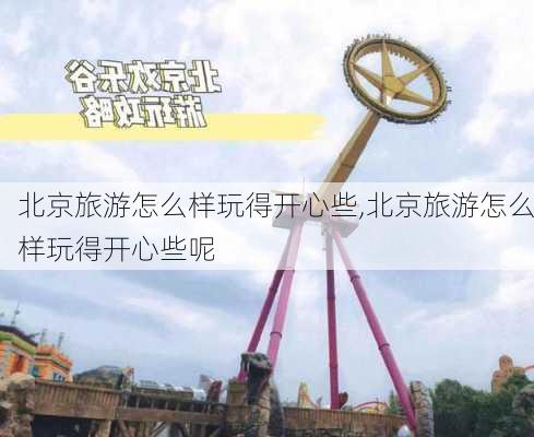 北京旅游怎么样玩得开心些,北京旅游怎么样玩得开心些呢