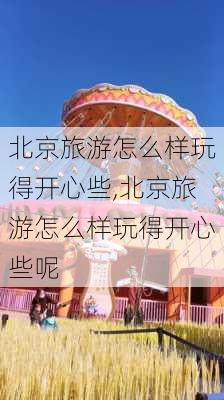 北京旅游怎么样玩得开心些,北京旅游怎么样玩得开心些呢