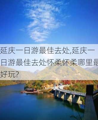 延庆一日游最佳去处,延庆一日游最佳去处怀柔怀柔哪里最好玩?