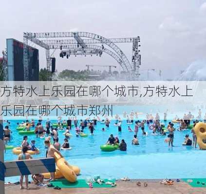 方特水上乐园在哪个城市,方特水上乐园在哪个城市郑州