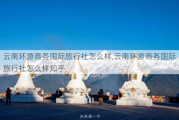 云南环游商务国际旅行社怎么样,云南环游商务国际旅行社怎么样知乎