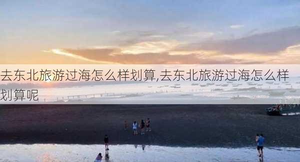 去东北旅游过海怎么样划算,去东北旅游过海怎么样划算呢