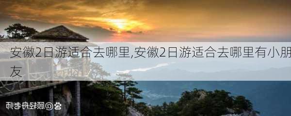 安徽2日游适合去哪里,安徽2日游适合去哪里有小朋友