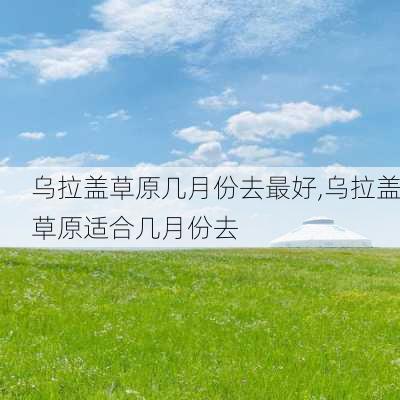 乌拉盖草原几月份去最好,乌拉盖草原适合几月份去