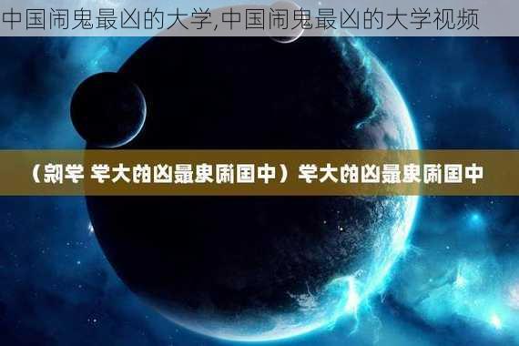 中国闹鬼最凶的大学,中国闹鬼最凶的大学视频