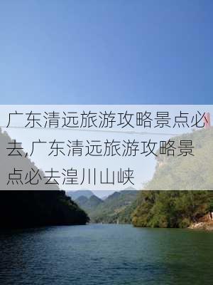 广东清远旅游攻略景点必去,广东清远旅游攻略景点必去湟川山峡