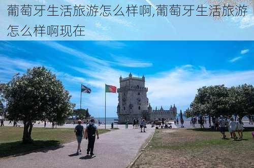 葡萄牙生活旅游怎么样啊,葡萄牙生活旅游怎么样啊现在