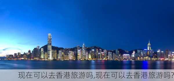 现在可以去香港旅游吗,现在可以去香港旅游吗?