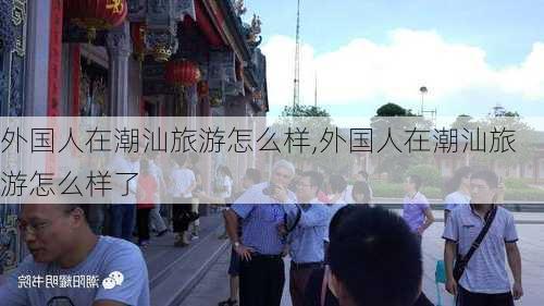 外国人在潮汕旅游怎么样,外国人在潮汕旅游怎么样了