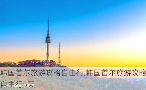 韩国首尔旅游攻略自由行,韩国首尔旅游攻略自由行5天