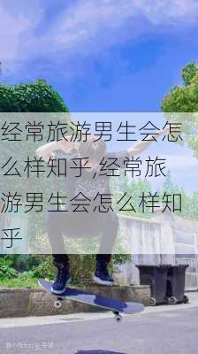 经常旅游男生会怎么样知乎,经常旅游男生会怎么样知乎