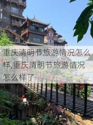 重庆清明节旅游情况怎么样,重庆清明节旅游情况怎么样了