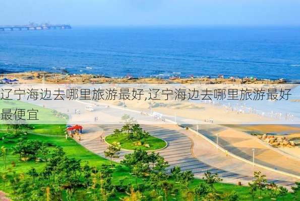 辽宁海边去哪里旅游最好,辽宁海边去哪里旅游最好最便宜