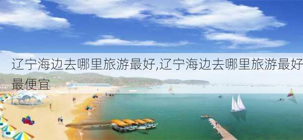 辽宁海边去哪里旅游最好,辽宁海边去哪里旅游最好最便宜