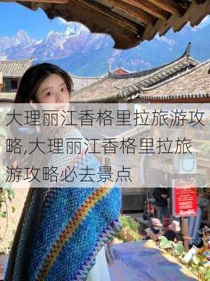 大理丽江香格里拉旅游攻略,大理丽江香格里拉旅游攻略必去景点