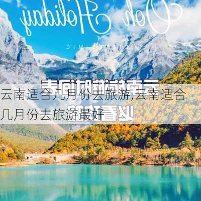 云南适合几月份去旅游,云南适合几月份去旅游最好