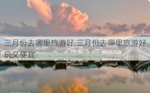 三月份去哪里旅游好,三月份去哪里旅游好玩又便宜