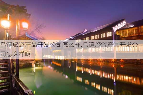 乌镇旅游产品开发公司怎么样,乌镇旅游产品开发公司怎么样啊