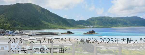 2023年大陆人能不能去台湾旅游,2023年大陆人能不能去台湾旅游自由行