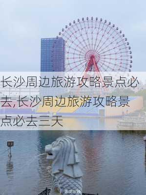 长沙周边旅游攻略景点必去,长沙周边旅游攻略景点必去三天