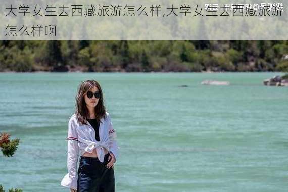 大学女生去西藏旅游怎么样,大学女生去西藏旅游怎么样啊