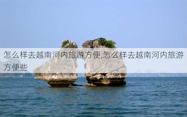 怎么样去越南河内旅游方便,怎么样去越南河内旅游方便些