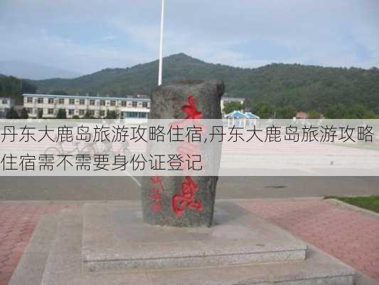 丹东大鹿岛旅游攻略住宿,丹东大鹿岛旅游攻略住宿需不需要身份证登记