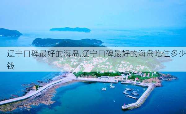 辽宁口碑最好的海岛,辽宁口碑最好的海岛吃住多少钱