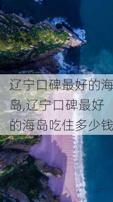 辽宁口碑最好的海岛,辽宁口碑最好的海岛吃住多少钱