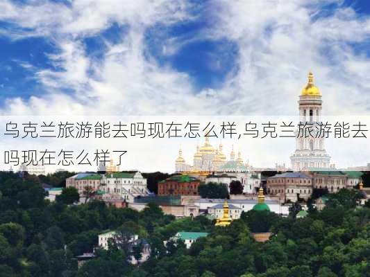 乌克兰旅游能去吗现在怎么样,乌克兰旅游能去吗现在怎么样了