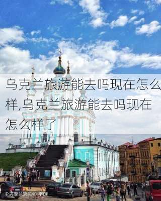 乌克兰旅游能去吗现在怎么样,乌克兰旅游能去吗现在怎么样了